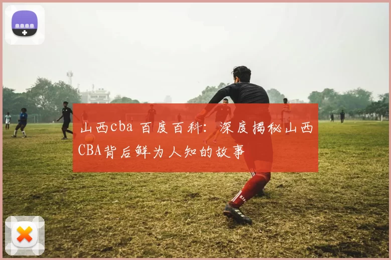 山西cba 百度百科：深度揭秘山西CBA背后鲜为人知的故事