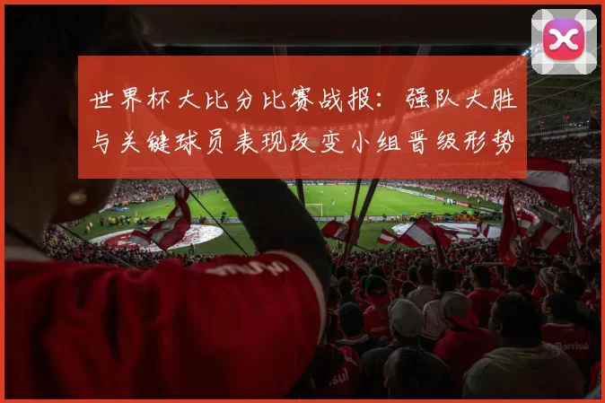 世界杯大比分比赛战报：强队大胜与关键球员表现改变小组晋级形势