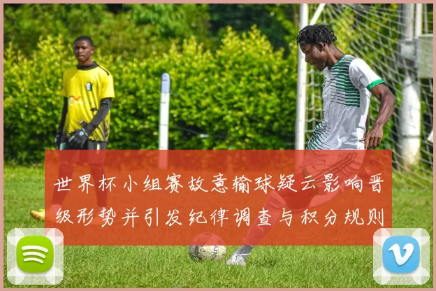 世界杯小组赛故意输球疑云影响晋级形势并引发纪律调查与积分规则审查