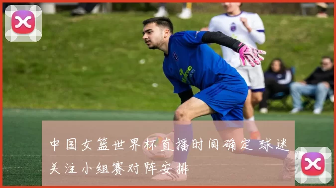 中国女篮世界杯直播时间确定 球迷关注小组赛对阵安排