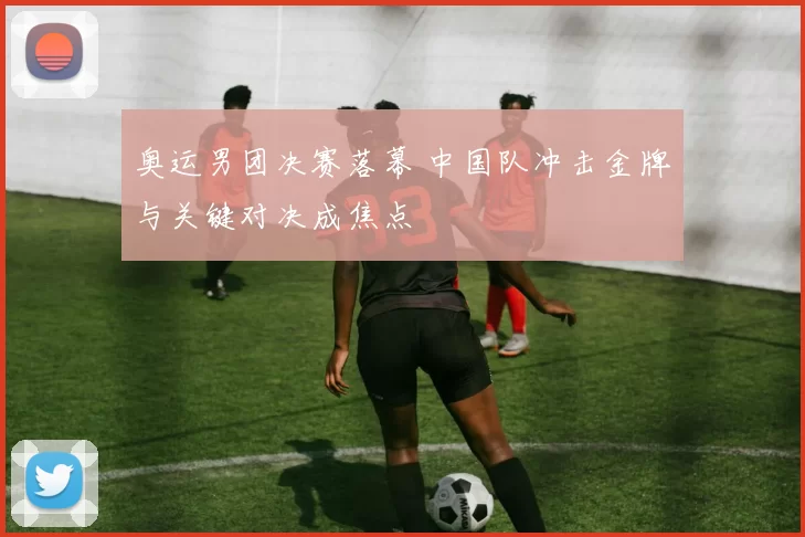 奥运男团决赛落幕 中国队冲击金牌与关键对决成焦点