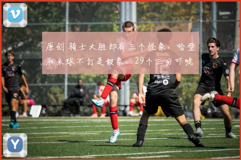 原创 骑士大胜却有三个怪象，哈登和米球不打是假象，29个三分吓唬人！