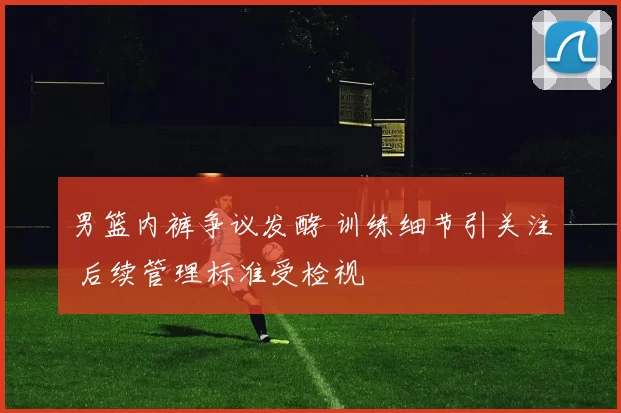 男篮内裤争议发酵 训练细节引关注 后续管理标准受检视