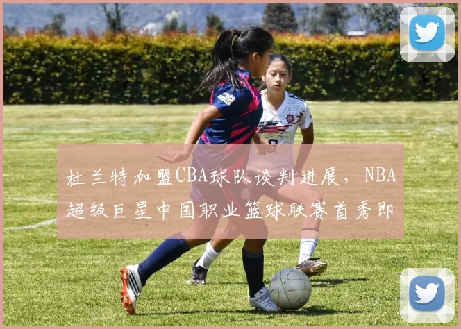 杜兰特加盟CBA球队谈判进展，NBA超级巨星中国职业篮球联赛首秀即