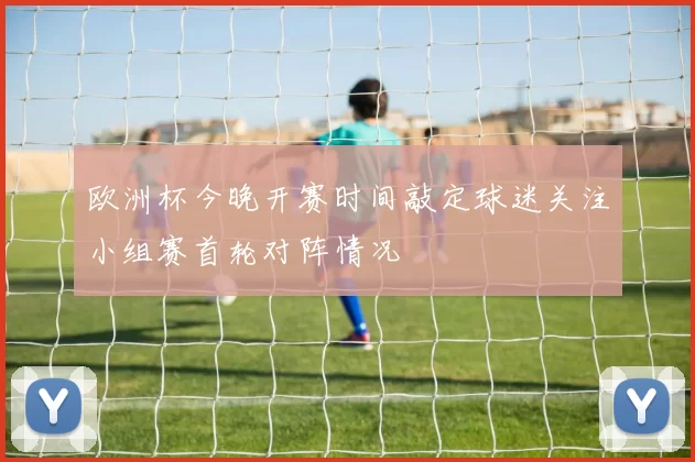 欧洲杯今晚开赛时间敲定球迷关注小组赛首轮对阵情况