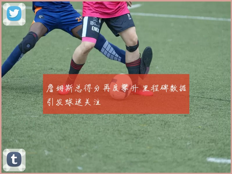 詹姆斯总得分再度攀升 里程碑数据引发球迷关注