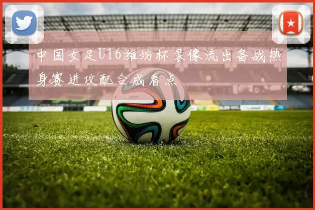 中国女足U16潍坊杯录像流出备战热身赛进攻配合成看点