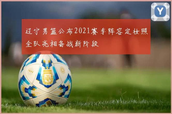 辽宁男篮公布2021赛季阵容定妆照全队亮相备战新阶段
