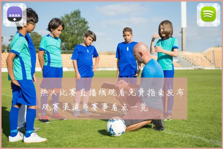 热火比赛直播线观看免费指南发布 观赛渠道与赛事看点一览