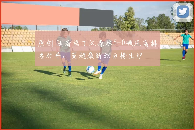 原创 随着诺丁汉森林5-0碾压高排名对手，英超最新积分榜出炉