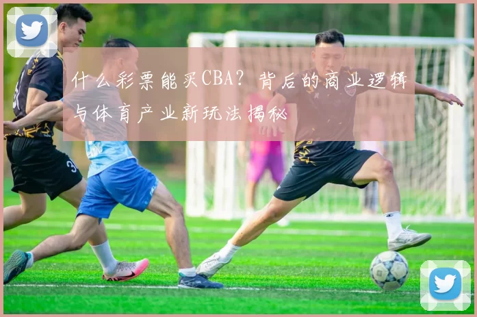 什么彩票能买CBA?背后的商业逻辑与体育产业新玩法揭秘