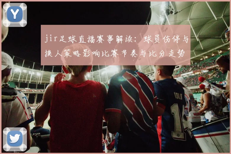 jir足球直播赛事解读：球员伤停与换人策略影响比赛节奏与比分走势