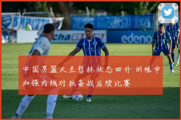 中国男篮大王哲林状态回升 训练中加强内线对抗备战后续比赛