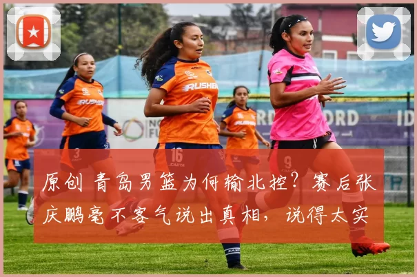 原创 青岛男篮为何输北控？赛后张庆鹏毫不客气说出真相，说得太实在