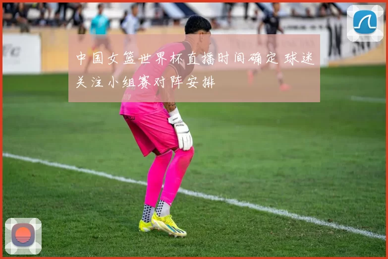 中国女篮世界杯直播时间确定 球迷关注小组赛对阵安排
