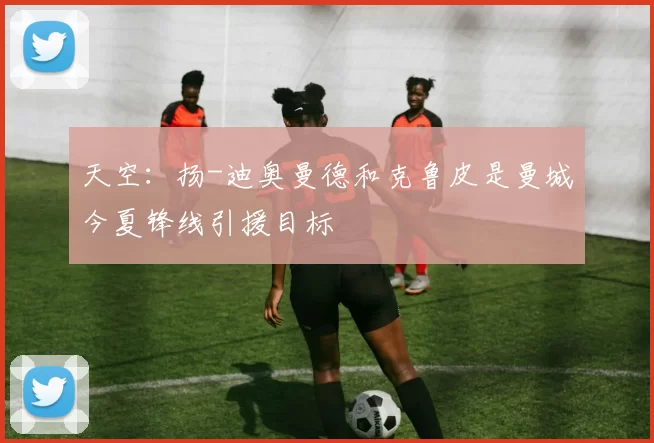 天空：扬-迪奥曼德和克鲁皮是曼城今夏锋线引援目标