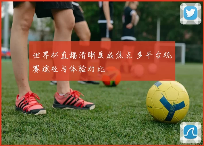 世界杯直播清晰度成焦点 多平台观赛途径与体验对比
