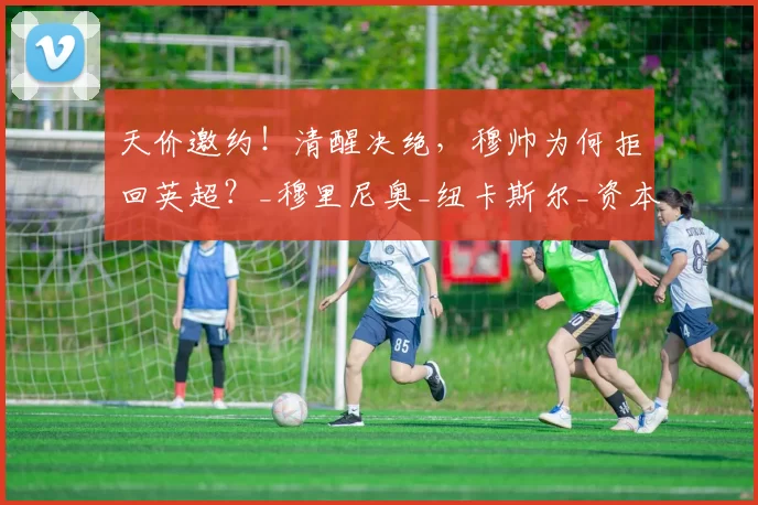 天价邀约！清醒决绝，穆帅为何拒回英超？_穆里尼奥_纽卡斯尔_资本