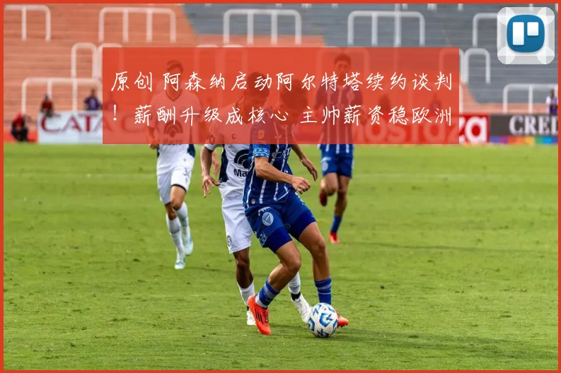 原创 阿森纳启动阿尔特塔续约谈判！薪酬升级成核心 主帅薪资稳欧洲前三