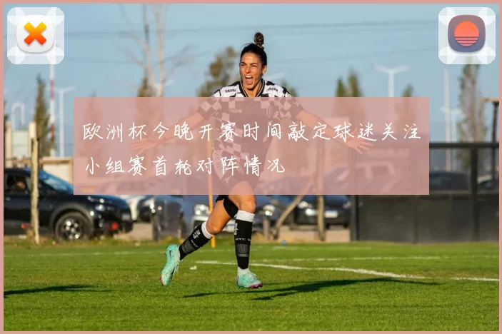 欧洲杯今晚开赛时间敲定球迷关注小组赛首轮对阵情况