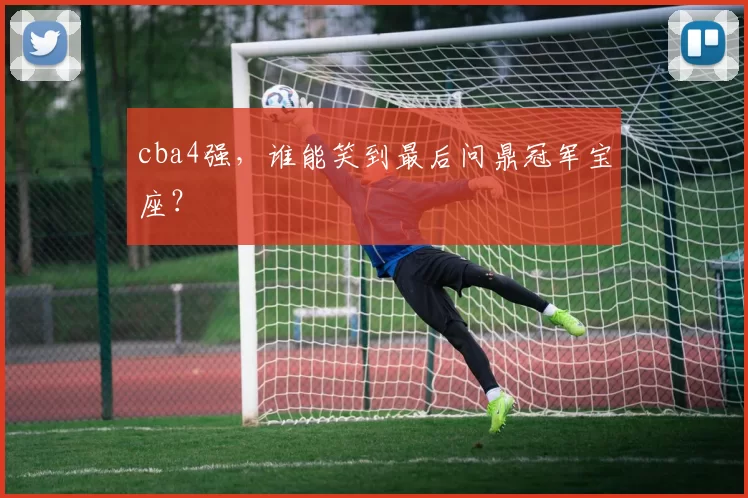 cba4强,谁能笑到最后问鼎冠军宝座?