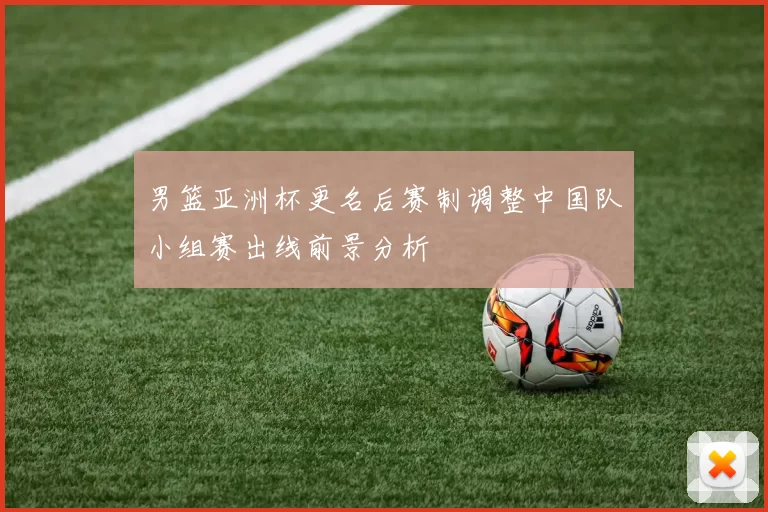男篮亚洲杯更名后赛制调整中国队小组赛出线前景分析