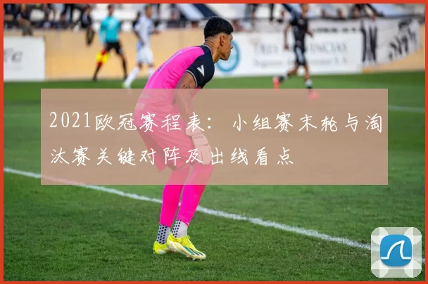 2021欧冠赛程表：小组赛末轮与淘汰赛关键对阵及出线看点