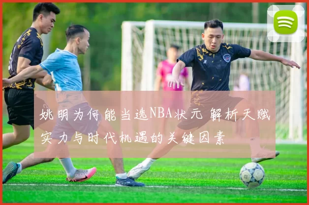 姚明为何能当选NBA状元 解析天赋实力与时代机遇的关键因素