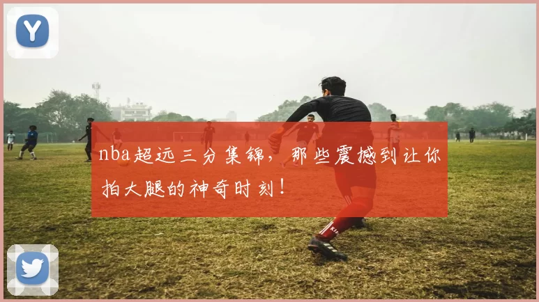 nba超远三分集锦，那些震撼到让你拍大腿的神奇时刻！