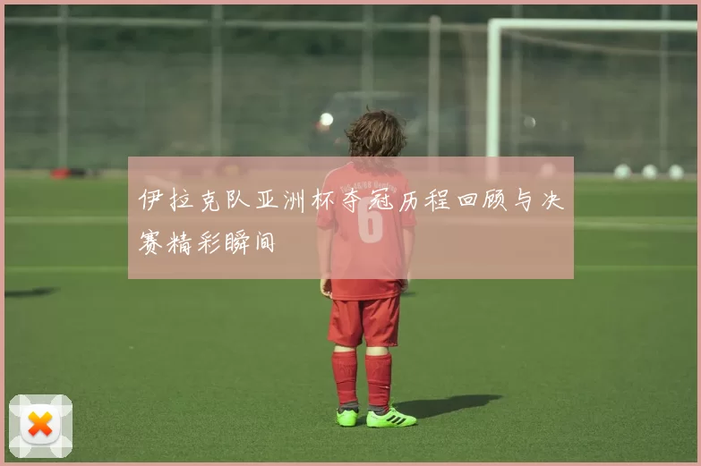 伊拉克队亚洲杯夺冠历程回顾与决赛精彩瞬间