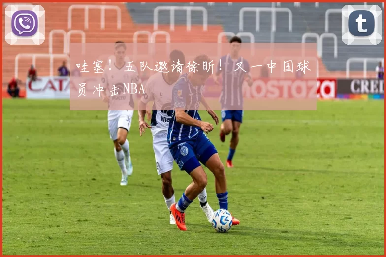 哇塞！五队邀请徐昕！又一中国球员冲击NBA