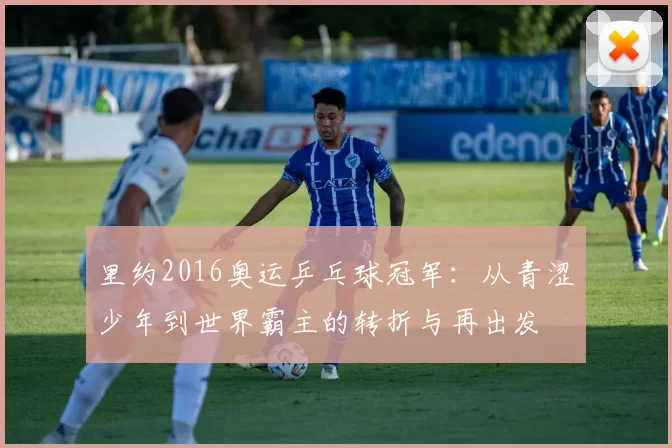 里约2016奥运乒乓球冠军：从青涩少年到世界霸主的转折与再出发