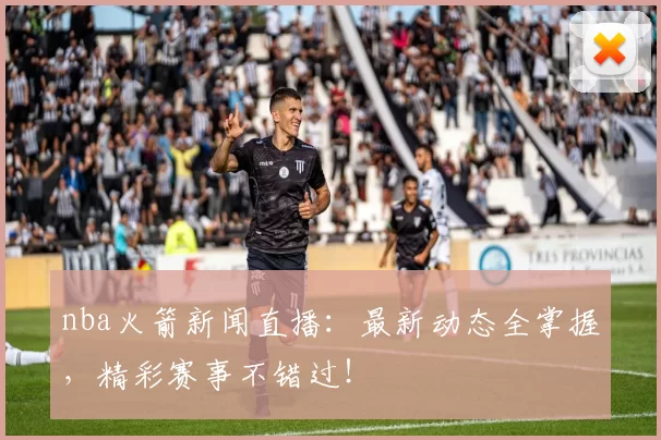 nba火箭新闻直播：最新动态全掌握，精彩赛事不错过！