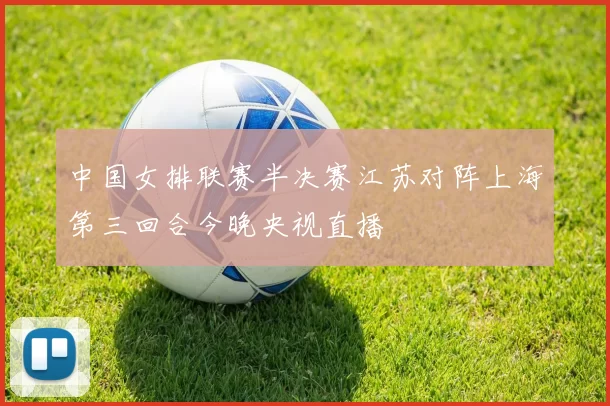 中国女排联赛半决赛江苏对阵上海第三回合今晚央视直播