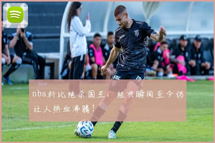 nba科比绝杀国王，经典瞬间至今仍让人热血沸腾！