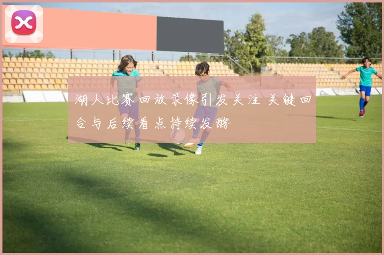 湖人比赛回放录像引发关注 关键回合与后续看点持续发酵