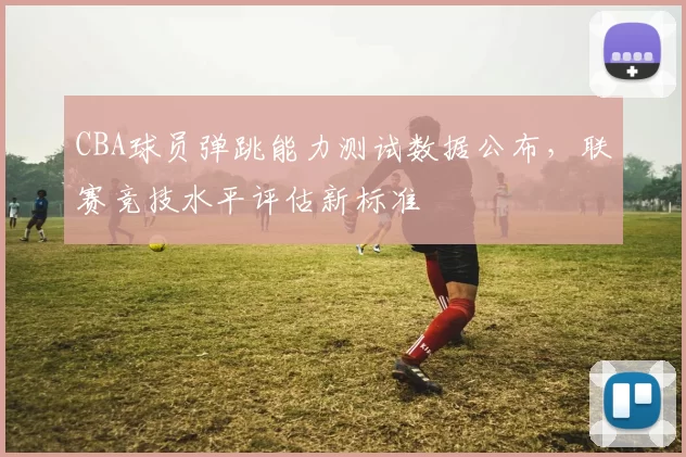 CBA球员弹跳能力测试数据公布，联赛竞技水平评估新标准