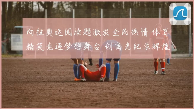 向往奥运阅读题激发全民热情 体育精英竞逐梦想舞台 创高光纪录辉煌