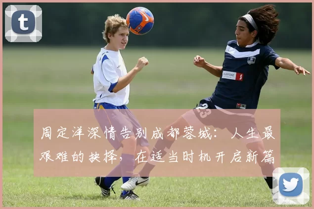 周定洋深情告别成都蓉城：人生最艰难的抉择，在适当时机开启新篇章_球迷_亚冠_1