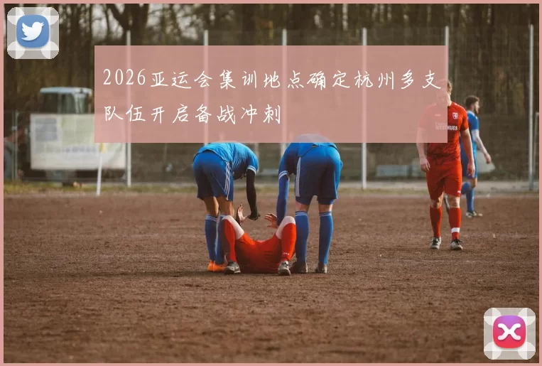 2026亚运会集训地点确定杭州多支队伍开启备战冲刺