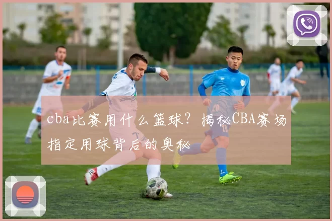 cba比赛用什么篮球？揭秘CBA赛场指定用球背后的奥秘