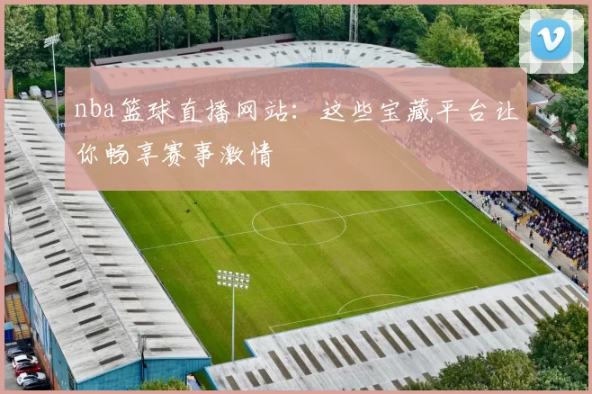 nba篮球直播网站：这些宝藏平台让你畅享赛事激情