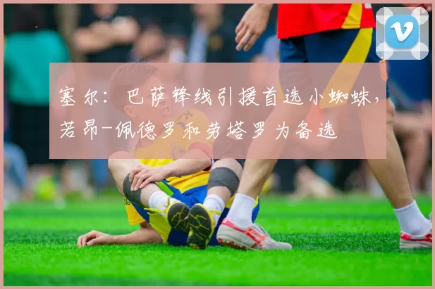 塞尔：巴萨锋线引援首选小蜘蛛，若昂-佩德罗和劳塔罗为备选