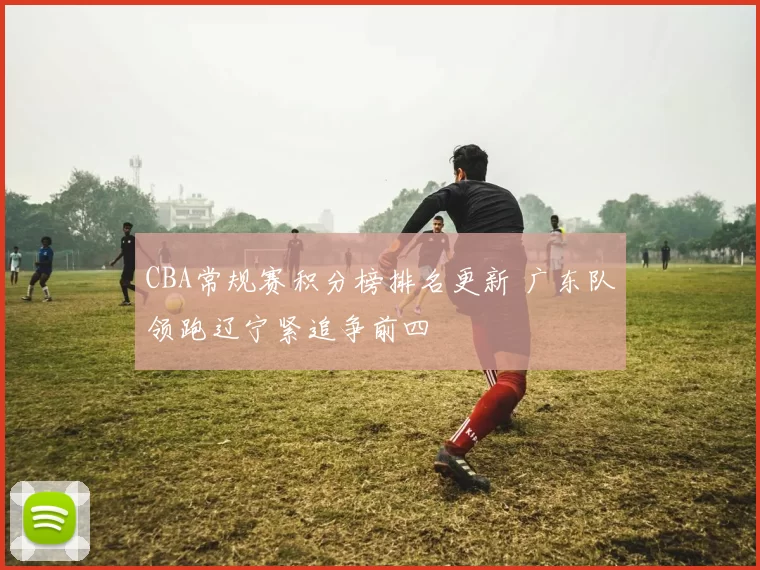 CBA常规赛积分榜排名更新 广东队领跑辽宁紧追争前四