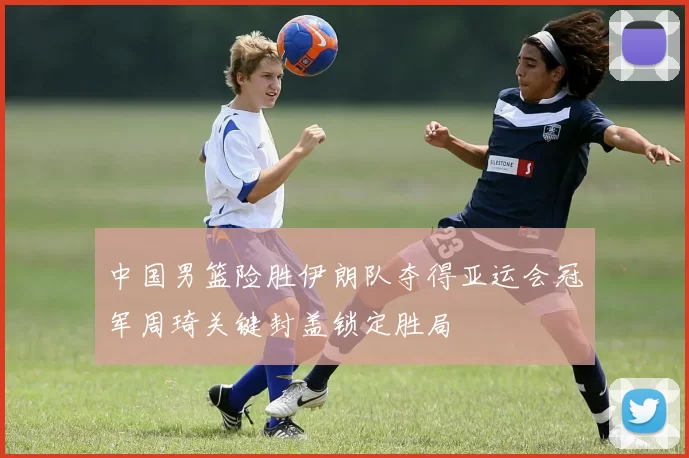中国男篮险胜伊朗队夺得亚运会冠军周琦关键封盖锁定胜局