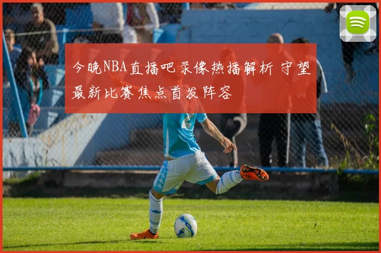 今晚NBA直播吧录像热播解析 守望最新比赛焦点首发阵容