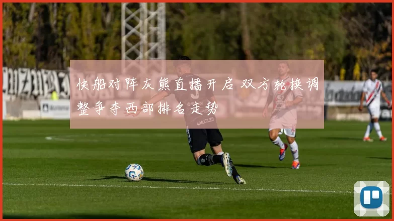 快船对阵灰熊直播开启 双方轮换调整争夺西部排名走势