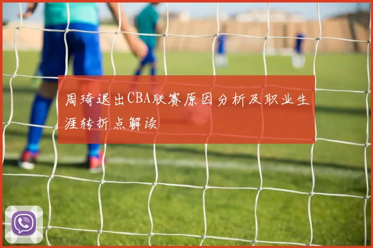 周琦退出CBA联赛原因分析及职业生涯转折点解读