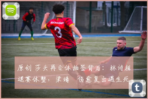 原创 莎头再合体抽签背后：林诗栋退赛休整，梁靖崑伤愈复出遇生死战