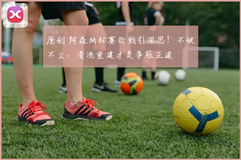 原创 阿森纳杯赛折戟引深思！不破不立，清洗重建才是争冠正道